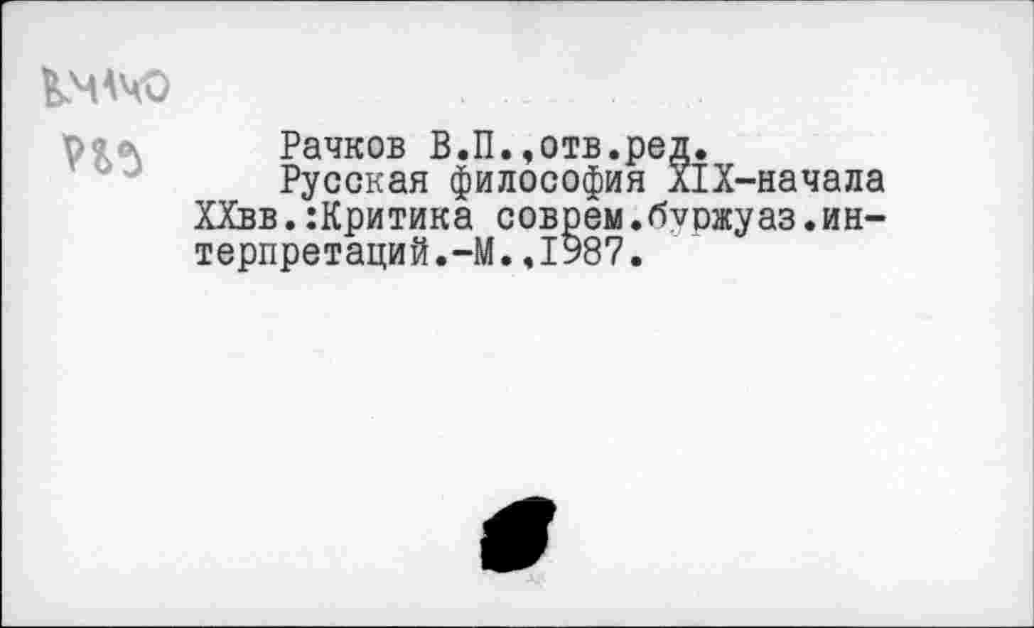 ﻿КМАЧО
Рачков В.П..отв.ред.
Русская философия л1Х-начала ХХвв.:Критика соврем.буожуаз.интерпретаций. —М..1987.